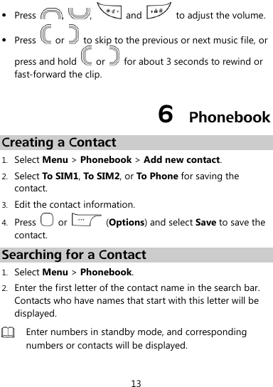  13  Press  ,  ,    and    to adjust the volume.  Press    or    to skip to the previous or next music file, or press and hold    or    for about 3 seconds to rewind or fast-forward the clip. 6  Phonebook Creating a Contact 1. Select Menu &gt; Phonebook &gt; Add new contact. 2. Select To SIM1, To SIM2, or To Phone for saving the contact. 3. Edit the contact information. 4. Press    or    (Options) and select Save to save the contact. Searching for a Contact 1. Select Menu &gt; Phonebook. 2. Enter the first letter of the contact name in the search bar. Contacts who have names that start with this letter will be displayed.  Enter numbers in standby mode, and corresponding numbers or contacts will be displayed.  