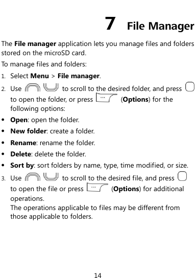  14 7  File Manager The File manager application lets you manage files and folders stored on the microSD card. To manage files and folders: 1. Select Menu &gt; File manager. 2. Use      to scroll to the desired folder, and press   to open the folder, or press    (Options) for the following options:  Open: open the folder.  New folder: create a folder.  Rename: rename the folder.  Delete: delete the folder.  Sort by: sort folders by name, type, time modified, or size. 3. Use      to scroll to the desired file, and press   to open the file or press    (Options) for additional operations. The operations applicable to files may be different from those applicable to folders. 