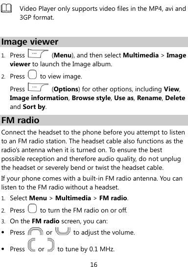  16  Video Player only supports video files in the MP4, avi and 3GP format.  Image viewer 1. Press    (Menu), and then select Multimedia &gt; Image viewer to launch the Image album. 2. Press    to view image. Press    (Options) for other options, including View, Image information, Browse style, Use as, Rename, Delete and Sort by. FM radio Connect the headset to the phone before you attempt to listen to an FM radio station. The headset cable also functions as the radio’s antenna when it is turned on. To ensure the best possible reception and therefore audio quality, do not unplug the headset or severely bend or twist the headset cable. If your phone comes with a built-in FM radio antenna. You can listen to the FM radio without a headset. 1. Select Menu &gt; Multimedia &gt; FM radio. 2. Press    to turn the FM radio on or off. 3. On the FM radio screen, you can:  Press    or    to adjust the volume.  Press    or    to tune by 0.1 MHz. 