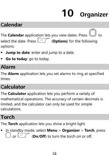  18 10  Organizer Calendar The Calendar application lets you view dates. Press    to select the date. Press    (Options) for the following options:  Jump to date: enter and jump to a date.  Go to today: go to today. Alarm The Alarm application lets you set alarms to ring at specified times. Calculator The Calculator application lets you perform a variety of mathematical operations. The accuracy of certain decimals is limited, and the calculator can only be used for simple calculations. Torch The Torch application lets you shine a bright light.  In standby mode, select Menu &gt; Organizer &gt; Torch, press   or    (On/Off) to turn the torch on or off. 