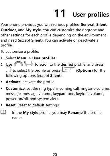 20 11  User profiles Your phone provides you with various profiles: General, Silent, Outdoor, and My style. You can customize the ringtone and other settings for each profile depending on the environment and need (except Silent). You can activate or deactivate a profile. To customize a profile: 1. Select Menu &gt; User profiles. 2. Use      to scroll to the desired profile, and press   to select the profile or press    (Options) for the following options (except Silent):  Activate: activate the profile.  Customize: set the ring type, incoming call, ringtone volume, message, message volume, keypad tone, keytone volume, power on/off, and system alert.  Reset: Reset to default settings.  In the My style profile, you may Rename the profile name.  