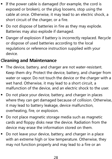  28  If the power cable is damaged (for example, the cord is exposed or broken), or the plug loosens, stop using the cable at once. Otherwise, it may lead to an electric shock, a short circuit of the charger, or a fire.  Do not dispose of batteries in fire as they may explode. Batteries may also explode if damaged.  Danger of explosion if battery is incorrectly replaced. Recycle or dispose of used batteries according to the local regulations or reference instruction supplied with your device. Cleaning and Maintenance  The device, battery, and charger are not water-resistant. Keep them dry. Protect the device, battery, and charger from water or vapor. Do not touch the device or the charger with a wet hand. Otherwise, it may lead to a short circuit, a malfunction of the device, and an electric shock to the user.  Do not place your device, battery, and charger in places where they can get damaged because of collision. Otherwise, it may lead to battery leakage, device malfunction, overheating, fire, or explosion.  Do not place magnetic storage media such as magnetic cards and floppy disks near the device. Radiation from the device may erase the information stored on them.  Do not leave your device, battery, and charger in a place with an extreme high or low temperature. Otherwise, they may not function properly and may lead to a fire or an 