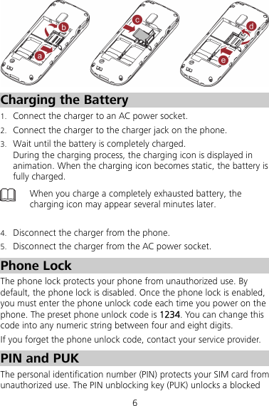 6  Charging the Battery 1. Connect the charger to an AC power socket. 2. Connect the charger to the charger jack on the phone. 3. Wait until the battery is completely charged.   During the charging process, the charging icon is displayed in animation. When the charging icon becomes static, the battery is fully charged.  When you charge a completely exhausted battery, the charging icon may appear several minutes later.  4. Disconnect the charger from the phone. 5. Disconnect the charger from the AC power socket. Phone Lock The phone lock protects your phone from unauthorized use. By default, the phone lock is disabled. Once the phone lock is enabled, you must enter the phone unlock code each time you power on the phone. The preset phone unlock code is 1234. You can change this code into any numeric string between four and eight digits. If you forget the phone unlock code, contact your service provider. PIN and PUK The personal identification number (PIN) protects your SIM card from unauthorized use. The PIN unblocking key (PUK) unlocks a blocked 