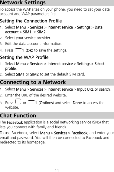 11 Network Settings To access the WAP sites on your phone, you need to set your data account and WAP parameters first. Setting the Connection Profile 1. Select Menu &gt; Services &gt; Internet service &gt; Settings &gt; Data account &gt; SIM1 or SIM2. 2. Select your service provider. 3. Edit the data account information. 4. Press   (OK) to save the settings. Setting the WAP Profile 1. Select Menu &gt; Services &gt; Internet service &gt; Settings &gt; Select profile. 2. Select SIM1 or SIM2 to set the default SIM card. Connecting to a Network 1. Select Menu &gt; Services &gt; Internet service &gt; Input URL or search. 2. Enter the URL of the desired website. 3. Press   or   (Options) and select Done to access the website. Chat Function The FaceBook application is a social networking service (SNS) that lets you connect with family and friends. To use Facebook, select Menu &gt; Services &gt; FaceBook, and enter your email and password. You will then be connected to Facebook and redirected to its homepage. 