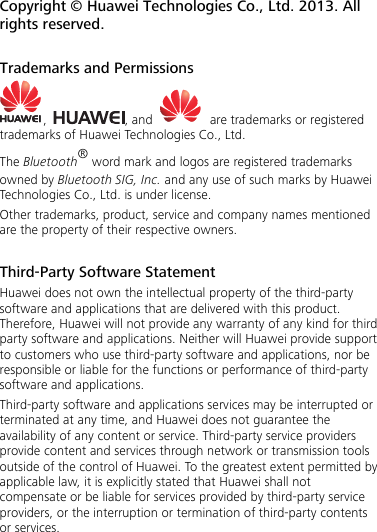 Copyright © Huawei Technologies Co., Ltd. 2013. All rights reserved.  Trademarks and Permissions ,  , and     are trademarks or registered trademarks of Huawei Technologies Co., Ltd. The Bluetooth® word mark and logos are registered trademarks owned by Bluetooth SIG, Inc. and any use of such marks by Huawei Technologies Co., Ltd. is under license. Other trademarks, product, service and company names mentioned are the property of their respective owners.  Third-Party Software Statement Huawei does not own the intellectual property of the third-party software and applications that are delivered with this product. Therefore, Huawei will not provide any warranty of any kind for third party software and applications. Neither will Huawei provide support to customers who use third-party software and applications, nor be responsible or liable for the functions or performance of third-party software and applications. Third-party software and applications services may be interrupted or terminated at any time, and Huawei does not guarantee the availability of any content or service. Third-party service providers provide content and services through network or transmission tools outside of the control of Huawei. To the greatest extent permitted by applicable law, it is explicitly stated that Huawei shall not compensate or be liable for services provided by third-party service providers, or the interruption or termination of third-party contents or services. 