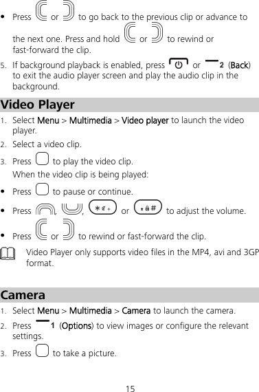 15  Press   or    to go back to the previous clip or advance to the next one. Press and hold   or    to rewind or fast-forward the clip. 5. If background playback is enabled, press   or   (Back) to exit the audio player screen and play the audio clip in the background. Video Player 1. Select Menu &gt; Multimedia &gt; Video player to launch the video player. 2. Select a video clip. 3. Press    to play the video clip. When the video clip is being played:  Press    to pause or continue.  Press  ,  ,  or    to adjust the volume.  Press   or    to rewind or fast-forward the clip.  Video Player only supports video files in the MP4, avi and 3GP format.  Camera 1. Select Menu &gt; Multimedia &gt; Camera to launch the camera. 2. Press   (Options) to view images or configure the relevant settings. 3. Press    to take a picture. 
