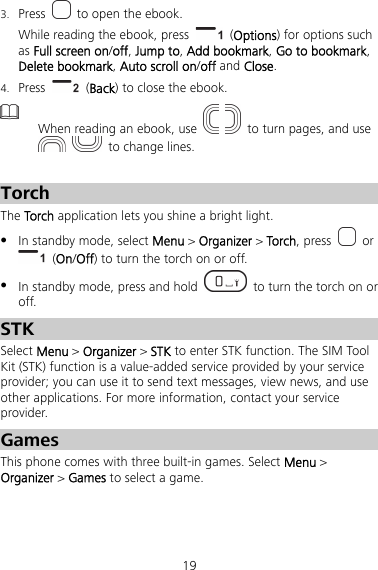 19 3. Press    to open the ebook. While reading the ebook, press   (Options) for options such as Full screen on/off, Jump to, Add bookmark, Go to bookmark, Delete bookmark, Auto scroll on/off and Close. 4. Press    (Back) to close the ebook.  When reading an ebook, use     to turn pages, and use    to change lines.  Torch The Torch application lets you shine a bright light.  In standby mode, select Menu &gt; Organizer &gt; Torch, press   or  (On/Off) to turn the torch on or off.  In standby mode, press and hold    to turn the torch on or off. STK Select Menu &gt; Organizer &gt; STK to enter STK function. The SIM Tool Kit (STK) function is a value-added service provided by your service provider; you can use it to send text messages, view news, and use other applications. For more information, contact your service provider. Games This phone comes with three built-in games. Select Menu &gt; Organizer &gt; Games to select a game. 