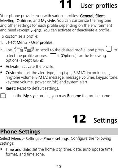 20 11  User profiles Your phone provides you with various profiles: General, Silent, Meeting, Outdoor, and My style. You can customize the ringtone and other settings for each profile depending on the environment and need (except Silent). You can activate or deactivate a profile. To customize a profile: 1. Select Menu &gt; User profiles. 2. Use     to scroll to the desired profile, and press   to select the profile or press   (Options) for the following options (except Silent):  Activate: activate the profile.  Customize: set the alert type, ring type, SIM1/2 incoming call, ringtone volume, SIM1/2 message, message volume, keypad tone, keytone volume, power on/off, and system alert.  Reset: Reset to default settings.  In the My style profile, you may Rename the profile name.  12  Settings Phone Settings Select Menu &gt; Settings &gt; Phone settings. Configure the following settings:  Time and date: set the home city, time, date, auto update time, format, and time zone. 