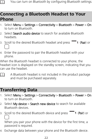 22  You can turn on Bluetooth by configuring Bluetooth settings.    Connecting a Bluetooth Headset to Your Phone 1. Select Menu &gt; Settings &gt; Connectivity &gt; Bluetooth &gt; Power &gt; On to turn on Bluetooth. 2. Select Search audio device to search for available Bluetooth headsets. 3. Scroll to the desired Bluetooth headset and press   (Pair) or . 4. Enter the password to pair the Bluetooth headset with your phone. When the Bluetooth headset is connected to your phone, the headset icon is displayed on the standby screen, indicating that you can use the headset.  A Bluetooth headset is not included in the product package and must be purchased separately.  Transferring Data 1. Select Menu &gt; Settings &gt; Connectivity &gt; Bluetooth &gt; Power &gt; On to turn on Bluetooth. 2. Select My device &gt; Search new device to search for available Bluetooth devices. 3. Scroll to the desired Bluetooth device and press   (Pair) or . When you pair your phone with the device for the first time, a password is required. 4. Exchange data between your phone and the Bluetooth device. 