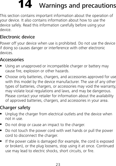 23 14  Warnings and precautions This section contains important information about the operation of your device. It also contains information about how to use the device safely. Read this information carefully before using your device. Electronic device Power off your device when use is prohibited. Do not use the device if doing so causes danger or interference with other electronic devices. Accessories  Using an unapproved or incompatible charger or battery may cause fire, explosion or other hazards.  Choose only batteries, chargers, and accessories approved for use with this model by the device manufacturer. The use of any other types of batteries, chargers, or accessories may void the warranty, may violate local regulations and laws, and may be dangerous. Please contact your retailer for information about the availability of approved batteries, chargers, and accessories in your area. Charger safety  Unplug the charger from electrical outlets and the device when not in use.  Do not drop or cause an impact to the charger.  Do not touch the power cord with wet hands or pull the power cord to disconnect the charger.  If the power cable is damaged (for example, the cord is exposed or broken), or the plug loosens, stop using it at once. Continued use may lead to electric shocks, short circuits, or fire. 