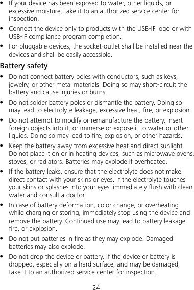 24  If your device has been exposed to water, other liquids, or excessive moisture, take it to an authorized service center for inspection.  Connect the device only to products with the USB-IF logo or with USB-IF compliance program completion.  For pluggable devices, the socket-outlet shall be installed near the devices and shall be easily accessible. Battery safety  Do not connect battery poles with conductors, such as keys, jewelry, or other metal materials. Doing so may short-circuit the battery and cause injuries or burns.  Do not solder battery poles or dismantle the battery. Doing so may lead to electrolyte leakage, excessive heat, fire, or explosion.    Do not attempt to modify or remanufacture the battery, insert foreign objects into it, or immerse or expose it to water or other liquids. Doing so may lead to fire, explosion, or other hazards.  Keep the battery away from excessive heat and direct sunlight. Do not place it on or in heating devices, such as microwave ovens, stoves, or radiators. Batteries may explode if overheated.  If the battery leaks, ensure that the electrolyte does not make direct contact with your skins or eyes. If the electrolyte touches your skins or splashes into your eyes, immediately flush with clean water and consult a doctor.  In case of battery deformation, color change, or overheating while charging or storing, immediately stop using the device and remove the battery. Continued use may lead to battery leakage, fire, or explosion.  Do not put batteries in fire as they may explode. Damaged batteries may also explode.  Do not drop the device or battery. If the device or battery is dropped, especially on a hard surface, and may be damaged, take it to an authorized service center for inspection. 