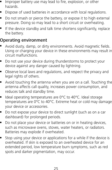 25  Improper battery use may lead to fire, explosion, or other hazards.  Dispose of used batteries in accordance with local regulations.  Do not smash or pierce the battery, or expose it to high external pressure. Doing so may lead to a short circuit or overheating.  If the device standby and talk time shortens significantly, replace the battery. Operating environment  Avoid dusty, damp, or dirty environments. Avoid magnetic fields. Using or charging your device in these environments may result in circuit malfunctions.  Do not use your device during thunderstorms to protect your device against any danger caused by lightning.  Observe local laws and regulations, and respect the privacy and legal rights of others.  Avoid touching the antenna when you are on a call. Touching the antenna affects call quality, increases power consumption, and reduces talk and standby time.  Ideal operating temperatures are 0°C to 40°C. Ideal storage temperatures are 0°C to 40°C. Extreme heat or cold may damage your device or accessories.  Do not expose your device to direct sunlight (such as on a car dashboard) for prolonged periods.  Do not place your device or batteries on or in heating devices, such as microwave ovens, stoves, water heaters, or radiators. Batteries may explode if overheated.  Stop using your device or applications for a while if the device is overheated. If skin is exposed to an overheated device for an extended period, low temperature burn symptoms, such as red spots and darker pigmentation, may occur. 