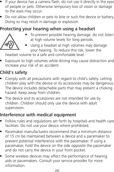 26  If your device has a camera flash, do not use it directly in the eyes of people or pets. Otherwise temporary loss of vision or damage to the eyes may occur.  Do not allow children or pets to bite or suck the device or battery. Doing so may result in damage or explosion. Protecting your hearing when using a headset  To prevent possible hearing damage, do not listen at high volume levels for long periods.  Using a headset at high volumes may damage your hearing. To reduce this risk, lower the headset volume to a safe and comfortable level.  Exposure to high volumes while driving may cause distraction and increase your risk of an accident. Child&apos;s safety  Comply with all precautions with regard to child&apos;s safety. Letting children play with the device or its accessories may be dangerous. The device includes detachable parts that may present a choking hazard. Keep away from children.  The device and its accessories are not intended for use by children. Children should only use the device with adult supervision. Interference with medical equipment  Follow rules and regulations set forth by hospitals and health care facilities. Do not use your device where prohibited.  Pacemaker manufacturers recommend that a minimum distance of 15 cm be maintained between a device and a pacemaker to prevent potential interference with the pacemaker. If using a pacemaker, hold the device on the side opposite the pacemaker and do not carry the device in your front pocket.  Some wireless devices may affect the performance of hearing aids or pacemakers. Consult your service provider for more information. 