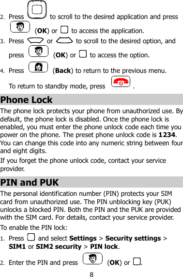 8 2. Press    to scroll to the desired application and press   (OK) or    to access the application. 3. Press    or    to scroll to the desired option, and press    (OK) or    to access the option. 4. Press    (Back) to return to the previous menu.   To return to standby mode, press  . Phone Lock The phone lock protects your phone from unauthorized use. By default, the phone lock is disabled. Once the phone lock is enabled, you must enter the phone unlock code each time you power on the phone. The preset phone unlock code is 1234. You can change this code into any numeric string between four and eight digits. If you forget the phone unlock code, contact your service provider. PIN and PUK The personal identification number (PIN) protects your SIM card from unauthorized use. The PIN unblocking key (PUK) unlocks a blocked PIN. Both the PIN and the PUK are provided with the SIM card. For details, contact your service provider. To enable the PIN lock: 1. Press    and select Settings &gt; Security settings &gt; SIM1 or SIM2 security &gt; PIN lock. 2. Enter the PIN and press    (OK) or  . 
