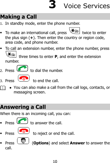 10 3  Voice Services Making a Call 1. In standby mode, enter the phone number.  To make an international call, press    twice to enter the plus sign (+). Then enter the country or region code, area code, and phone number.  To call an extension number, enter the phone number, press   three times to enter P, and enter the extension number. 2. Press    to dial the number. 3. Press    to end the call.   You can also make a call from the call logs, contacts, or messaging screen.  Answering a Call When there is an incoming call, you can:  Press    to answer the call.  Press    to reject or end the call.  Press    (Options) and select Answer to answer the call. 
