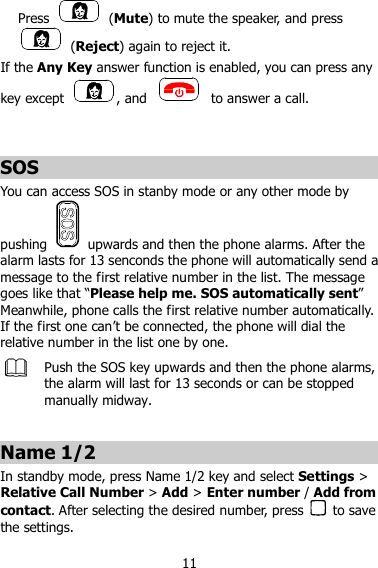 11 Press    (Mute) to mute the speaker, and press   (Reject) again to reject it. If the Any Key answer function is enabled, you can press any key except  , and    to answer a call.   SOS You can access SOS in stanby mode or any other mode by pushing    upwards and then the phone alarms. After the alarm lasts for 13 senconds the phone will automatically send a message to the first relative number in the list. The message goes like that “Please help me. SOS automatically sent” Meanwhile, phone calls the first relative number automatically. If the first one can’t be connected, the phone will dial the relative number in the list one by one.    Push the SOS key upwards and then the phone alarms, the alarm will last for 13 seconds or can be stopped manually midway.  Name 1/2 In standby mode, press Name 1/2 key and select Settings &gt; Relative Call Number &gt; Add &gt; Enter number / Add from contact. After selecting the desired number, press    to save the settings. 