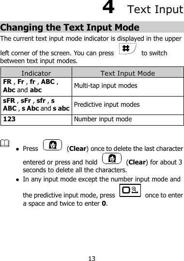 13 4  Text Input Changing the Text Input Mode The current text input mode indicator is displayed in the upper left corner of the screen. You can press    to switch between text input modes. Indicator  Text Input Mode FR , Fr , fr , ABC , Abc and abc Multi-tap input modes sFR , sFr , sfr , s ABC , s Abc and s abc Predictive input modes 123  Number input mode    Press    (Clear) once to delete the last character entered or press and hold    (Clear) for about 3 seconds to delete all the characters.    In any input mode except the number input mode and the predictive input mode, press    once to enter a space and twice to enter 0.  
