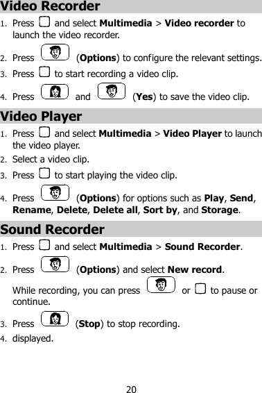 20 Video Recorder 1. Press    and select Multimedia &gt; Video recorder to launch the video recorder. 2. Press    (Options) to configure the relevant settings. 3. Press    to start recording a video clip. 4. Press    and    (Yes) to save the video clip. Video Player 1. Press    and select Multimedia &gt; Video Player to launch the video player. 2. Select a video clip. 3. Press    to start playing the video clip. 4. Press    (Options) for options such as Play, Send, Rename, Delete, Delete all, Sort by, and Storage. Sound Recorder 1. Press    and select Multimedia &gt; Sound Recorder. 2. Press    (Options) and select New record. While recording, you can press    or    to pause or continue. 3. Press    (Stop) to stop recording. 4. displayed.   
