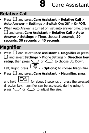21 8  Care Assistant Relative Call  Press    and select Care Assistant &gt; Relative Call &gt; Auto Answer &gt; Settings &gt; Switch On/Off &gt; On/Off.  When Auto Answer is turned on, set auto answer time, press   and select Care Assistant &gt; Relative Call &gt; Auto Answer &gt; Settings &gt; Time, choose 5 seconds, 20 seconds, 30 seconds or 40 seconds. Magnifier  Press    and select Care Assistant &gt; Magnifier or press   and select Settings &gt; Phone Settings &gt; Direction key setup, then press    or    to choose Up, Down, Left, Right, press    (Options) to choose Magnifier.  Press    and select Care Assistant &gt; Magnifier, press and hold    for about 3 seconds or press the selected direction key, magnifier can be activated, during using it, press    or    to adjust the size. 