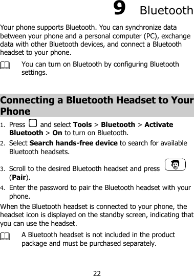 22 9  Bluetooth   Your phone supports Bluetooth. You can synchronize data between your phone and a personal computer (PC), exchange data with other Bluetooth devices, and connect a Bluetooth headset to your phone.  You can turn on Bluetooth by configuring Bluetooth settings.    Connecting a Bluetooth Headset to Your Phone 1. Press    and select Tools &gt; Bluetooth &gt; Activate Bluetooth &gt; On to turn on Bluetooth. 2. Select Search hands-free device to search for available Bluetooth headsets. 3. Scroll to the desired Bluetooth headset and press   (Pair). 4. Enter the password to pair the Bluetooth headset with your phone. When the Bluetooth headset is connected to your phone, the headset icon is displayed on the standby screen, indicating that you can use the headset.  A Bluetooth headset is not included in the product package and must be purchased separately.    