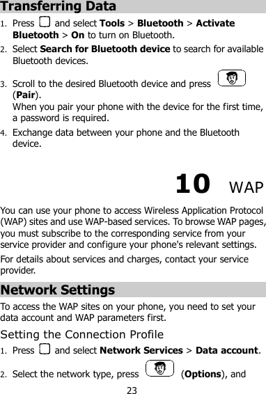 23 Transferring Data 1. Press    and select Tools &gt; Bluetooth &gt; Activate Bluetooth &gt; On to turn on Bluetooth. 2. Select Search for Bluetooth device to search for available Bluetooth devices.   3. Scroll to the desired Bluetooth device and press   (Pair).   When you pair your phone with the device for the first time, a password is required. 4. Exchange data between your phone and the Bluetooth device. 10  WAP You can use your phone to access Wireless Application Protocol (WAP) sites and use WAP-based services. To browse WAP pages, you must subscribe to the corresponding service from your service provider and configure your phone&apos;s relevant settings. For details about services and charges, contact your service provider. Network Settings To access the WAP sites on your phone, you need to set your data account and WAP parameters first. Setting the Connection Profile 1. Press    and select Network Services &gt; Data account. 2. Select the network type, press    (Options), and 