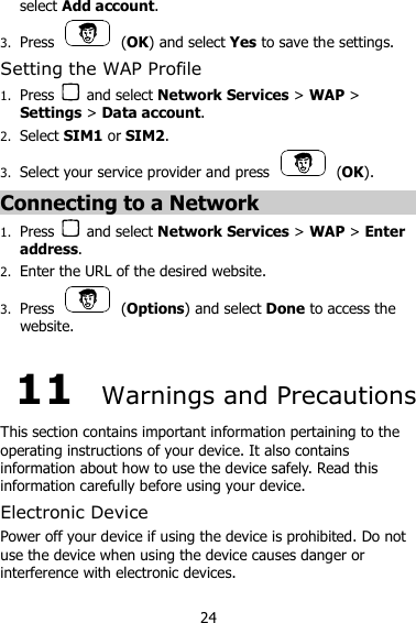 24 select Add account. 3. Press    (OK) and select Yes to save the settings. Setting the WAP Profile 1. Press    and select Network Services &gt; WAP &gt; Settings &gt; Data account. 2. Select SIM1 or SIM2.   3. Select your service provider and press    (OK). Connecting to a Network 1. Press    and select Network Services &gt; WAP &gt; Enter address. 2. Enter the URL of the desired website. 3. Press    (Options) and select Done to access the website. 11  Warnings and Precautions This section contains important information pertaining to the operating instructions of your device. It also contains information about how to use the device safely. Read this information carefully before using your device. Electronic Device Power off your device if using the device is prohibited. Do not use the device when using the device causes danger or interference with electronic devices. 