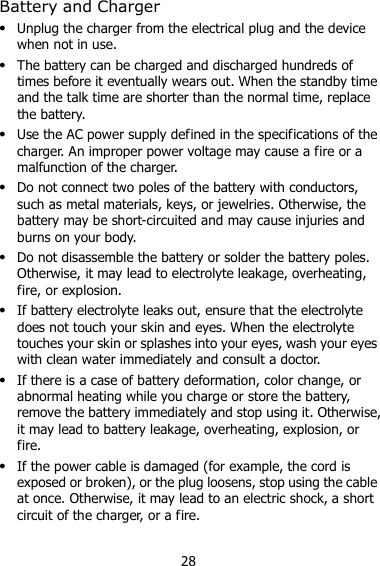 28 Battery and Charger  Unplug the charger from the electrical plug and the device when not in use.  The battery can be charged and discharged hundreds of times before it eventually wears out. When the standby time and the talk time are shorter than the normal time, replace the battery.  Use the AC power supply defined in the specifications of the charger. An improper power voltage may cause a fire or a malfunction of the charger.  Do not connect two poles of the battery with conductors, such as metal materials, keys, or jewelries. Otherwise, the battery may be short-circuited and may cause injuries and burns on your body.  Do not disassemble the battery or solder the battery poles. Otherwise, it may lead to electrolyte leakage, overheating, fire, or explosion.  If battery electrolyte leaks out, ensure that the electrolyte does not touch your skin and eyes. When the electrolyte touches your skin or splashes into your eyes, wash your eyes with clean water immediately and consult a doctor.  If there is a case of battery deformation, color change, or abnormal heating while you charge or store the battery, remove the battery immediately and stop using it. Otherwise, it may lead to battery leakage, overheating, explosion, or fire.  If the power cable is damaged (for example, the cord is exposed or broken), or the plug loosens, stop using the cable at once. Otherwise, it may lead to an electric shock, a short circuit of the charger, or a fire. 