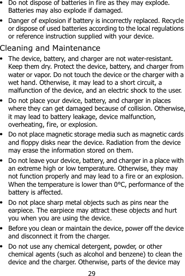 29  Do not dispose of batteries in fire as they may explode. Batteries may also explode if damaged.  Danger of explosion if battery is incorrectly replaced. Recycle or dispose of used batteries according to the local regulations or reference instruction supplied with your device. Cleaning and Maintenance  The device, battery, and charger are not water-resistant. Keep them dry. Protect the device, battery, and charger from water or vapor. Do not touch the device or the charger with a wet hand. Otherwise, it may lead to a short circuit, a malfunction of the device, and an electric shock to the user.  Do not place your device, battery, and charger in places where they can get damaged because of collision. Otherwise, it may lead to battery leakage, device malfunction, overheating, fire, or explosion.    Do not place magnetic storage media such as magnetic cards and floppy disks near the device. Radiation from the device may erase the information stored on them.  Do not leave your device, battery, and charger in a place with an extreme high or low temperature. Otherwise, they may not function properly and may lead to a fire or an explosion. When the temperature is lower than 0°C, performance of the battery is affected.  Do not place sharp metal objects such as pins near the earpiece. The earpiece may attract these objects and hurt you when you are using the device.  Before you clean or maintain the device, power off the device and disconnect it from the charger.    Do not use any chemical detergent, powder, or other chemical agents (such as alcohol and benzene) to clean the device and the charger. Otherwise, parts of the device may 