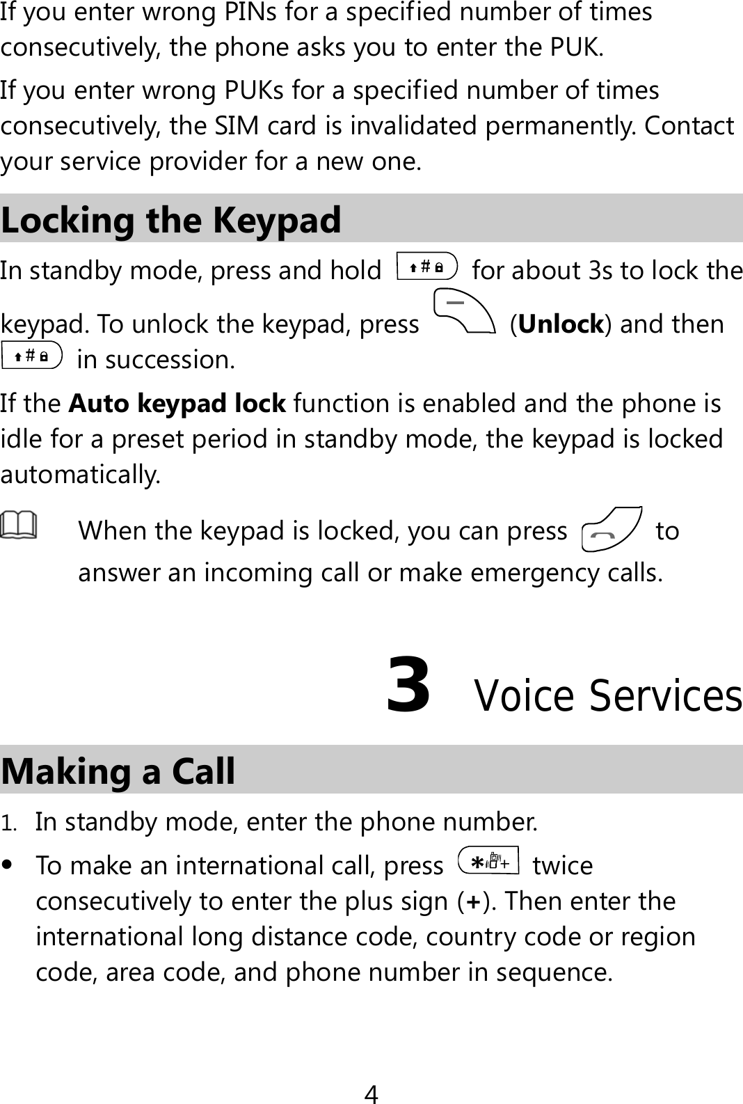 4 If you enter wrong PINs for a specified number of times consecutively, the phone asks you to enter the PUK. If you enter wrong PUKs for a specified number of times consecutively, the SIM card is invalidated permanently. Contact your service provider for a new one. Locking the Keypad In standby mode, press and hold    for about 3s to lock the keypad. To unlock the keypad, press   (Unlock) and then  in succession. If the Auto keypad lock function is enabled and the phone is idle for a preset period in standby mode, the keypad is locked automatically.  When the keypad is locked, you can press   to answer an incoming call or make emergency calls.3  Voice Services Making a Call 1. In standby mode, enter the phone number.  To make an international call, press   twice consecutively to enter the plus sign (+). Then enter the international long distance code, country code or region code, area code, and phone number in sequence. 