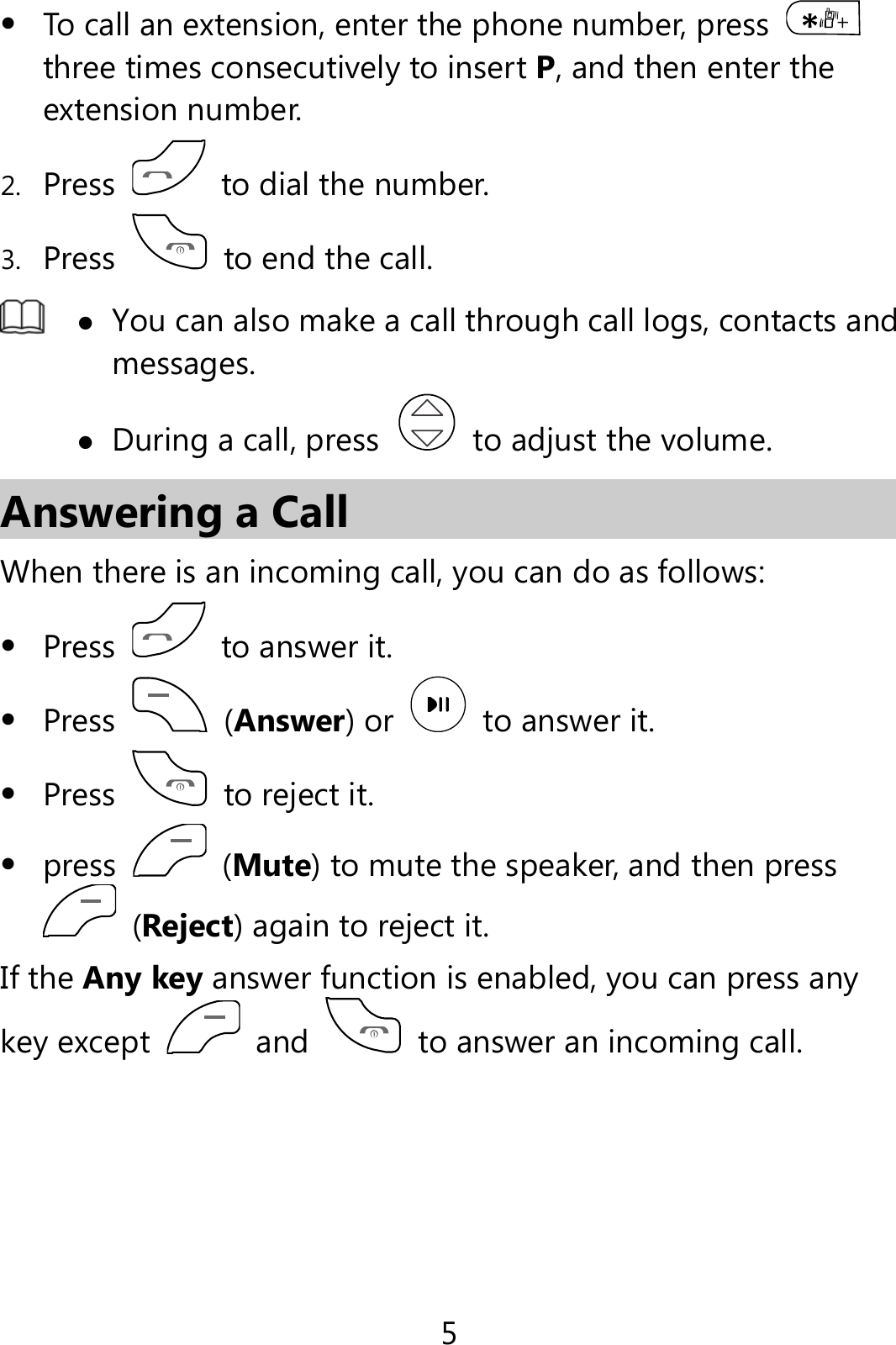 5  To call an extension, enter the phone number, press   three times consecutively to insert P, and then enter the extension number. 2. Press    to dial the number. 3. Press    to end the call.   You can also make a call through call logs, contacts and messages.  During a call, press    to adjust the volume. Answering a Call When there is an incoming call, you can do as follows:  Press    to answer it.  Press   (Answer) or    to answer it.  Press   to reject it.  press   (Mute) to mute the speaker, and then press  (Reject) again to reject it. If the Any key answer function is enabled, you can press any key except  and    to answer an incoming call.  