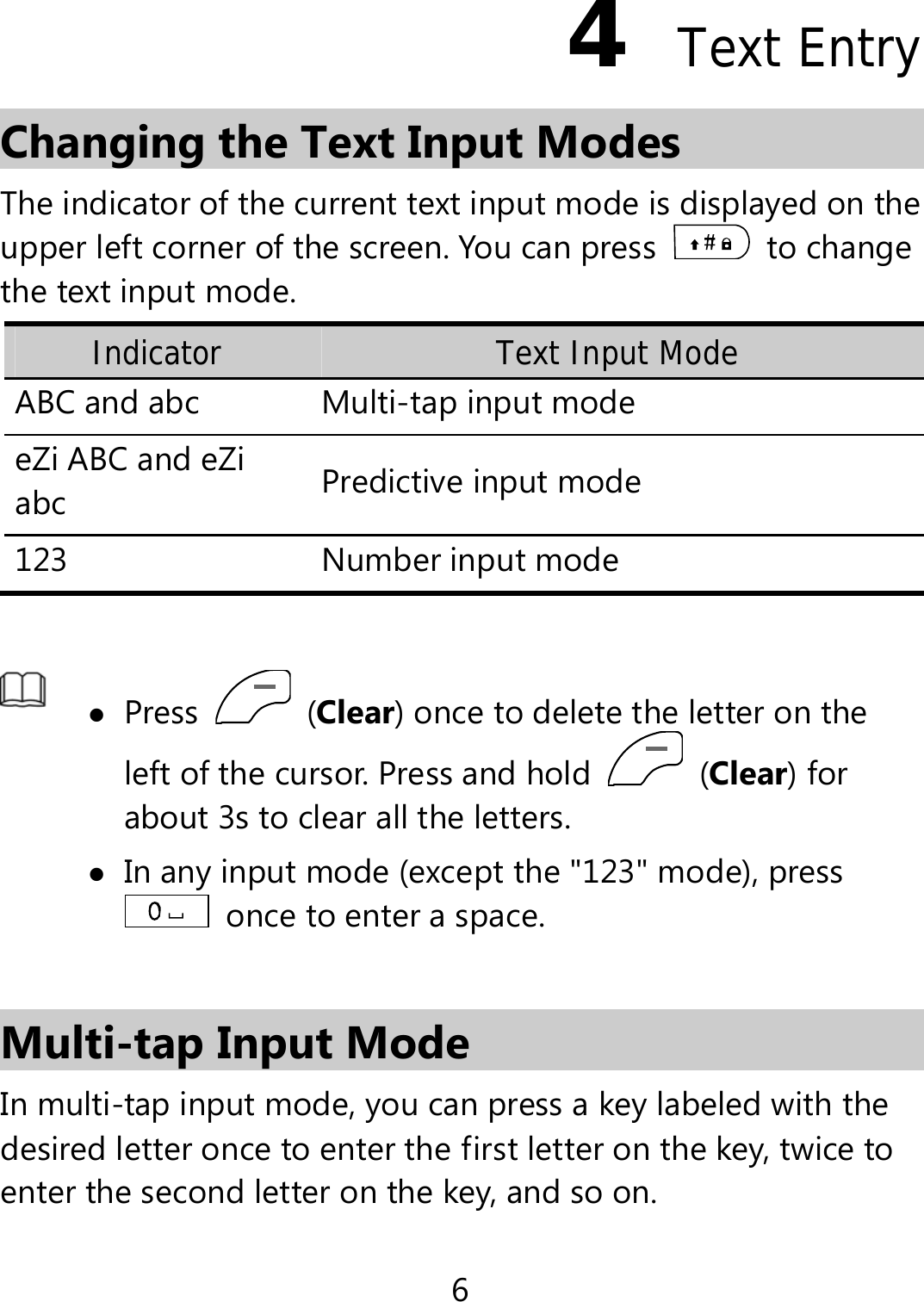 6 4  Text Entry Changing the Text Input Modes The indicator of the current text input mode is displayed on the upper left corner of the screen. You can press   to change the text input mode. Indicator Text Input Mode ABC and abc  Multi-tap input modeeZi ABC and eZi abc  Predictive input mode 123 Number input mode   Press   (Clear) once to delete the letter on the left of the cursor. Press and hold   (Clear) for about 3s to clear all the letters.    In any input mode (except the &quot;123&quot; mode), press   once to enter a space.    Multi-tap Input Mode In multi-tap input mode, you can press a key labeled with the desired letter once to enter the first letter on the key, twice to enter the second letter on the key, and so on.   
