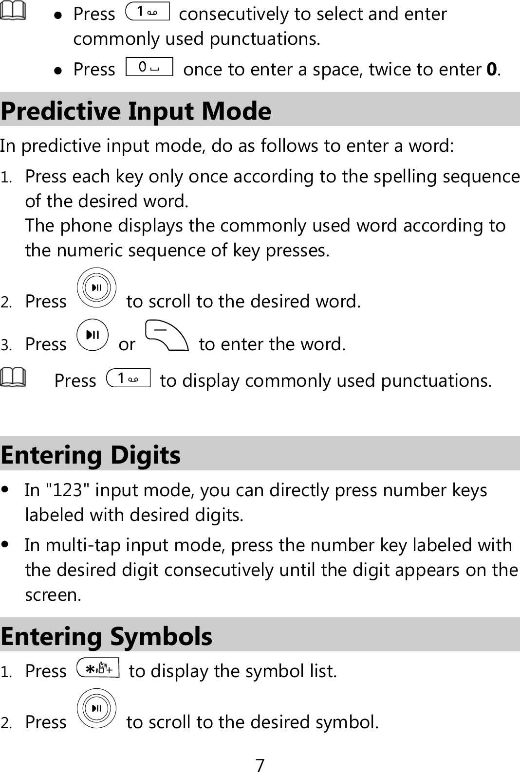 7   Press    consecutively to select and enter commonly used punctuations.  Press    once to enter a space, twice to enter 0. Predictive Input Mode In predictive input mode, do as follows to enter a word: 1. Press each key only once according to the spelling sequence of the desired word. The phone displays the commonly used word according to the numeric sequence of key presses. 2. Press    to scroll to the desired word. 3. Press   or   to enter the word.  Press    to display commonly used punctuations.  Entering Digits  In &quot;123&quot; input mode, you can directly press number keys labeled with desired digits.  In multi-tap input mode, press the number key labeled with the desired digit consecutively until the digit appears on the screen. Entering Symbols 1. Press    to display the symbol list. 2. Press    to scroll to the desired symbol. 