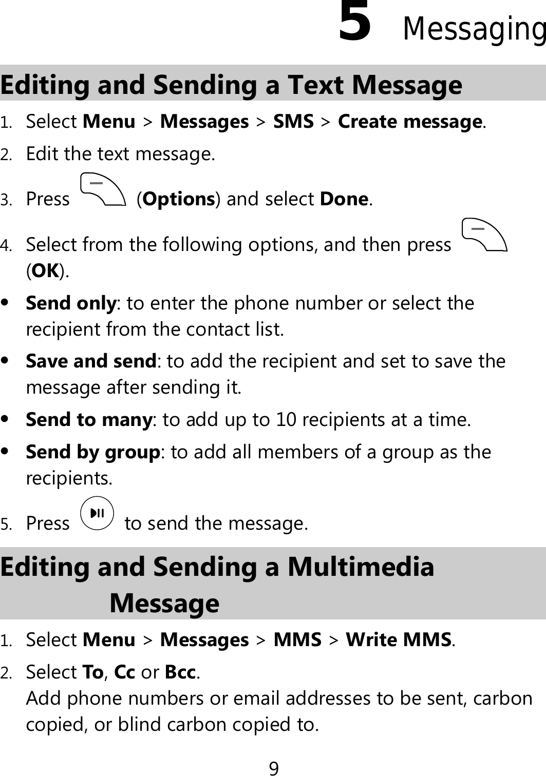 9 5  Messaging Editing and Sending a Text Message 1. Select Menu &gt; Messages &gt; SMS &gt; Create message. 2. Edit the text message. 3. Press   (Options) and select Done. 4. Select from the following options, and then press   (OK).  Send only: to enter the phone number or select the recipient from the contact list.  Save and send: to add the recipient and set to save the message after sending it.  Send to many: to add up to 10 recipients at a time.  Send by group: to add all members of a group as the recipients. 5. Press    to send the message. Editing and Sending a Multimedia Message 1. Select Menu &gt; Messages &gt; MMS &gt; Write MMS. 2. Select To, Cc or Bcc. Add phone numbers or email addresses to be sent, carbon copied, or blind carbon copied to. 