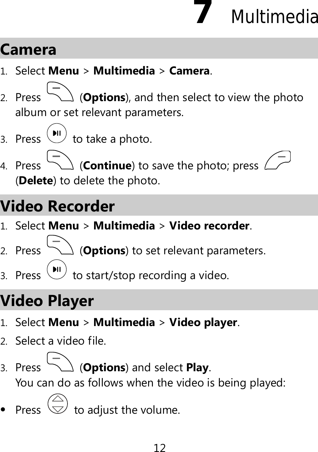 12 7  Multimedia Camera 1. Select Menu &gt; Multimedia &gt; Camera. 2. Press   (Options), and then select to view the photo album or set relevant parameters. 3. Press   to take a photo. 4. Press   (Continue) to save the photo; press   (Delete) to delete the photo. Video Recorder 1. Select Menu &gt; Multimedia &gt; Video recorder. 2. Press   (Options) to set relevant parameters. 3. Press    to start/stop recording a video. Video Player 1. Select Menu &gt; Multimedia &gt; Video player. 2. Select a video file. 3. Press   (Options) and select Play. You can do as follows when the video is being played:  Press   to adjust the volume. 