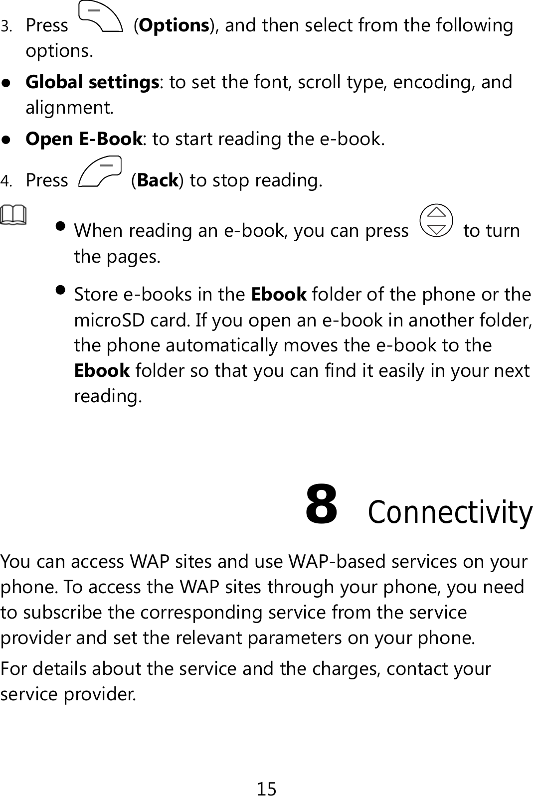 15 3. Press   (Options), and then select from the following options.  Global settings: to set the font, scroll type, encoding, and alignment.  Open E-Book: to start reading the e-book.   4. Press   (Back) to stop reading.     When reading an e-book, you can press   to turn the pages.    Store e-books in the Ebook folder of the phone or the microSD card. If you open an e-book in another folder, the phone automatically moves the e-book to the Ebook folder so that you can find it easily in your next reading.    8  Connectivity You can access WAP sites and use WAP-based services on your phone. To access the WAP sites through your phone, you need to subscribe the corresponding service from the service provider and set the relevant parameters on your phone. For details about the service and the charges, contact your service provider. 