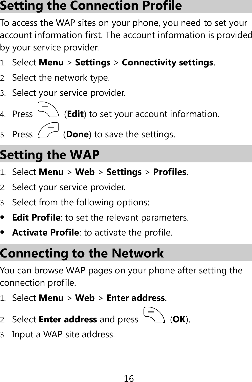 16 Setting the Connection Profile To access the WAP sites on your phone, you need to set your account information first. The account information is provided by your service provider. 1. Select Menu &gt; Settings &gt; Connectivity settings. 2. Select the network type. 3. Select your service provider. 4. Press   (Edit) to set your account information. 5. Press   (Done) to save the settings. Setting the WAP 1. Select Menu &gt; Web &gt; Settings &gt; Profiles. 2. Select your service provider. 3. Select from the following options:  Edit Profile: to set the relevant parameters.  Activate Profile: to activate the profile. Connecting to the Network You can browse WAP pages on your phone after setting the connection profile. 1. Select Menu &gt; Web &gt; Enter address. 2. Select Enter address and press   (OK). 3. Input a WAP site address. 