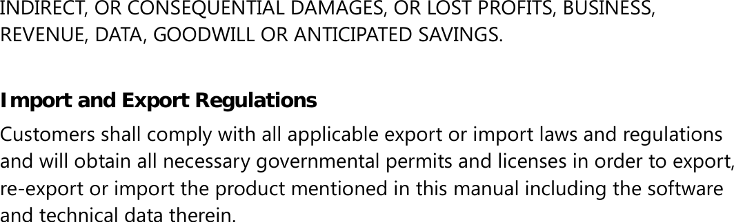 INDIRECT, OR CONSEQUENTIAL DAMAGES, OR LOST PROFITS, BUSINESS, REVENUE, DATA, GOODWILL OR ANTICIPATED SAVINGS.  Import and Export Regulations Customers shall comply with all applicable export or import laws and regulations and will obtain all necessary governmental permits and licenses in order to export, re-export or import the product mentioned in this manual including the software and technical data therein. 