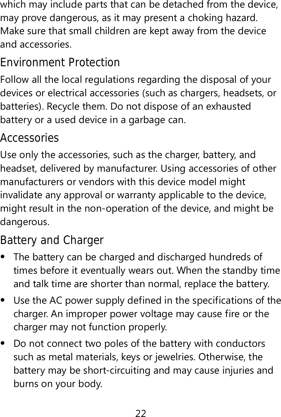 22 which may include parts that can be detached from the device, may prove dangerous, as it may present a choking hazard. Make sure that small children are kept away from the device and accessories. Environment Protection Follow all the local regulations regarding the disposal of your devices or electrical accessories (such as chargers, headsets, or batteries). Recycle them. Do not dispose of an exhausted battery or a used device in a garbage can. Accessories Use only the accessories, such as the charger, battery, and headset, delivered by manufacturer. Using accessories of other manufacturers or vendors with this device model might invalidate any approval or warranty applicable to the device, might result in the non-operation of the device, and might be dangerous. Battery and Charger  The battery can be charged and discharged hundreds of times before it eventually wears out. When the standby time and talk time are shorter than normal, replace the battery.  Use the AC power supply defined in the specifications of the charger. An improper power voltage may cause fire or the charger may not function properly.  Do not connect two poles of the battery with conductors such as metal materials, keys or jewelries. Otherwise, the battery may be short-circuiting and may cause injuries and burns on your body. 