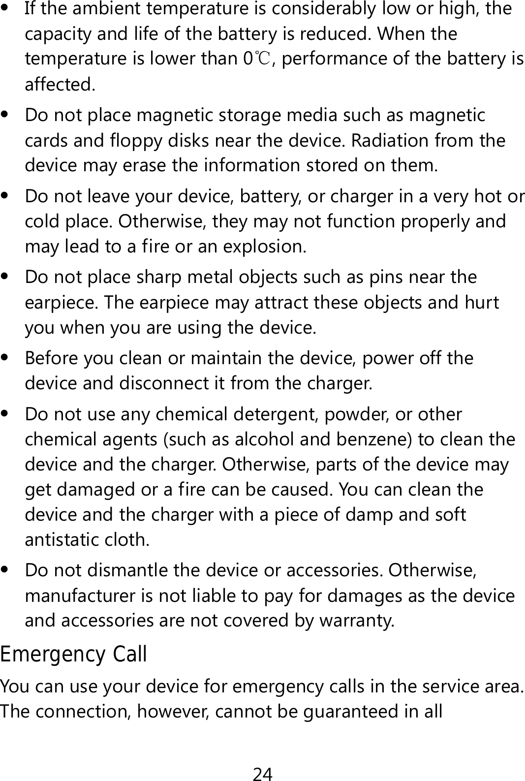 24  If the ambient temperature is considerably low or high, the capacity and life of the battery is reduced. When the temperature is lower than 0℃, performance of the battery is affected.  Do not place magnetic storage media such as magnetic cards and floppy disks near the device. Radiation from the device may erase the information stored on them.  Do not leave your device, battery, or charger in a very hot or cold place. Otherwise, they may not function properly and may lead to a fire or an explosion.  Do not place sharp metal objects such as pins near the earpiece. The earpiece may attract these objects and hurt you when you are using the device.  Before you clean or maintain the device, power off the device and disconnect it from the charger.    Do not use any chemical detergent, powder, or other chemical agents (such as alcohol and benzene) to clean the device and the charger. Otherwise, parts of the device may get damaged or a fire can be caused. You can clean the device and the charger with a piece of damp and soft antistatic cloth.  Do not dismantle the device or accessories. Otherwise, manufacturer is not liable to pay for damages as the device and accessories are not covered by warranty. Emergency Call You can use your device for emergency calls in the service area. The connection, however, cannot be guaranteed in all 
