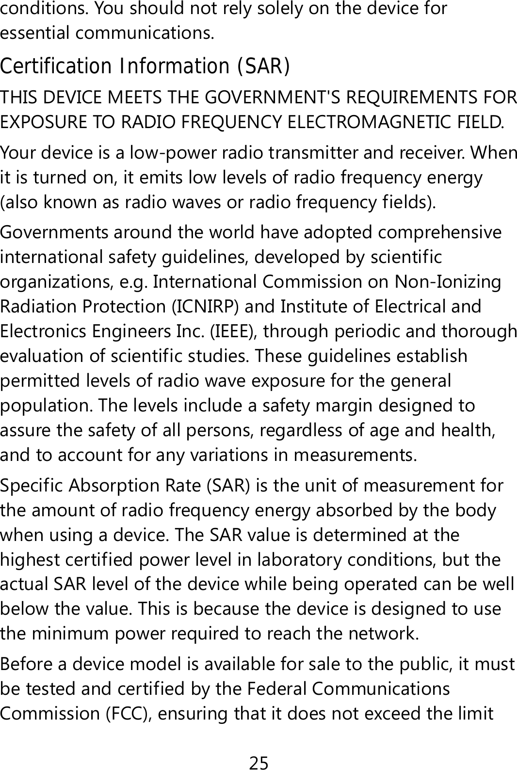 25 conditions. You should not rely solely on the device for essential communications. Certification Information (SAR) THIS DEVICE MEETS THE GOVERNMENT&apos;S REQUIREMENTS FOR EXPOSURE TO RADIO FREQUENCY ELECTROMAGNETIC FIELD. Your device is a low-power radio transmitter and receiver. When it is turned on, it emits low levels of radio frequency energy (also known as radio waves or radio frequency fields). Governments around the world have adopted comprehensive international safety guidelines, developed by scientific organizations, e.g. International Commission on Non-Ionizing Radiation Protection (ICNIRP) and Institute of Electrical and Electronics Engineers Inc. (IEEE), through periodic and thorough evaluation of scientific studies. These guidelines establish permitted levels of radio wave exposure for the general population. The levels include a safety margin designed to assure the safety of all persons, regardless of age and health, and to account for any variations in measurements. Specific Absorption Rate (SAR) is the unit of measurement for the amount of radio frequency energy absorbed by the body when using a device. The SAR value is determined at the highest certified power level in laboratory conditions, but the actual SAR level of the device while being operated can be well below the value. This is because the device is designed to use the minimum power required to reach the network. Before a device model is available for sale to the public, it must be tested and certified by the Federal Communications Commission (FCC), ensuring that it does not exceed the limit 