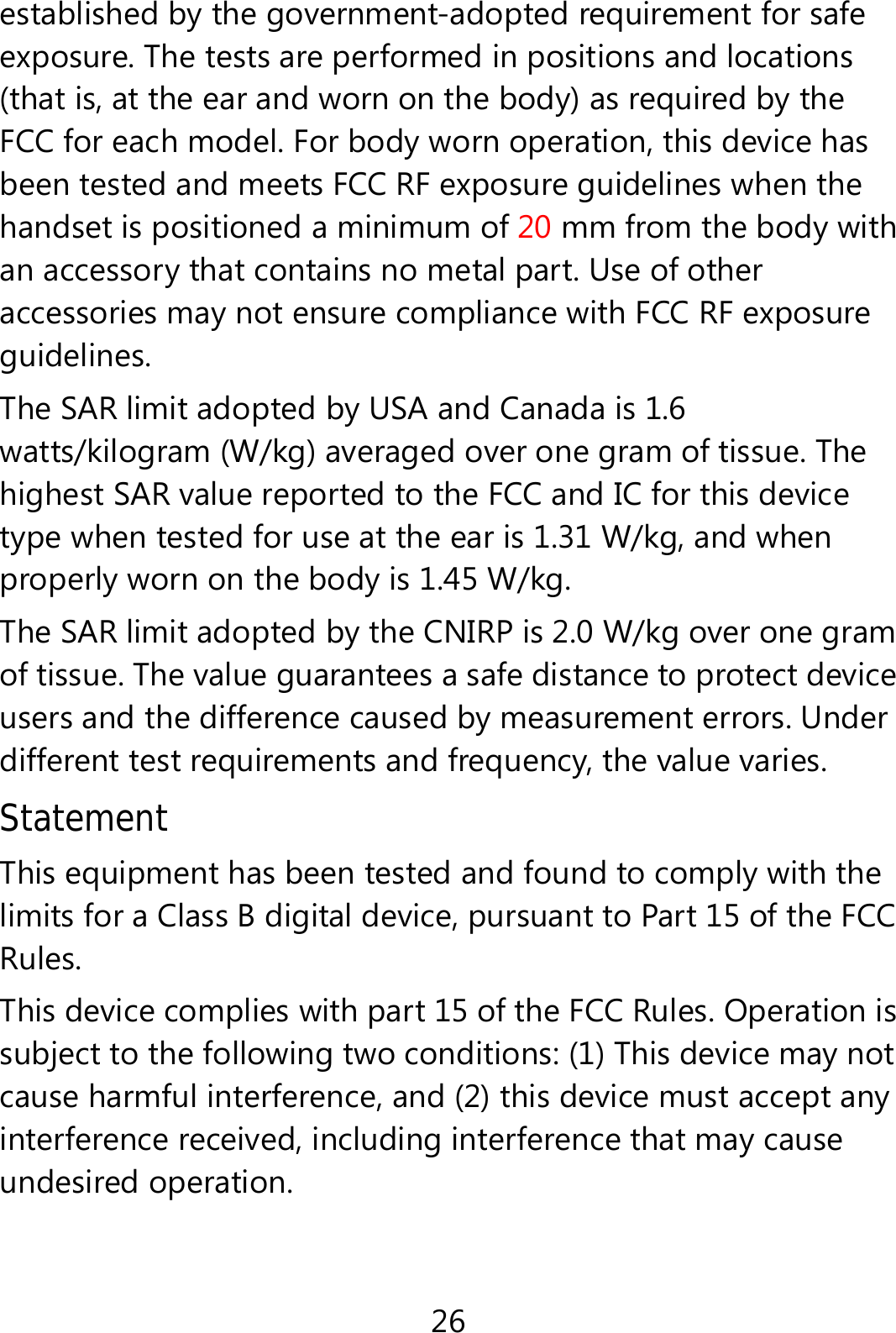 26 established by the government-adopted requirement for safe exposure. The tests are performed in positions and locations (that is, at the ear and worn on the body) as required by the FCC for each model. For body worn operation, this device has been tested and meets FCC RF exposure guidelines when the handset is positioned a minimum of 20 mm from the body with an accessory that contains no metal part. Use of other accessories may not ensure compliance with FCC RF exposure guidelines. The SAR limit adopted by USA and Canada is 1.6 watts/kilogram (W/kg) averaged over one gram of tissue. The highest SAR value reported to the FCC and IC for this device type when tested for use at the ear is 1.31 W/kg, and when properly worn on the body is 1.45 W/kg. The SAR limit adopted by the CNIRP is 2.0 W/kg over one gram of tissue. The value guarantees a safe distance to protect device users and the difference caused by measurement errors. Under different test requirements and frequency, the value varies.   Statement This equipment has been tested and found to comply with the limits for a Class B digital device, pursuant to Part 15 of the FCC Rules.  This device complies with part 15 of the FCC Rules. Operation is subject to the following two conditions: (1) This device may not cause harmful interference, and (2) this device must accept any interference received, including interference that may cause undesired operation. 