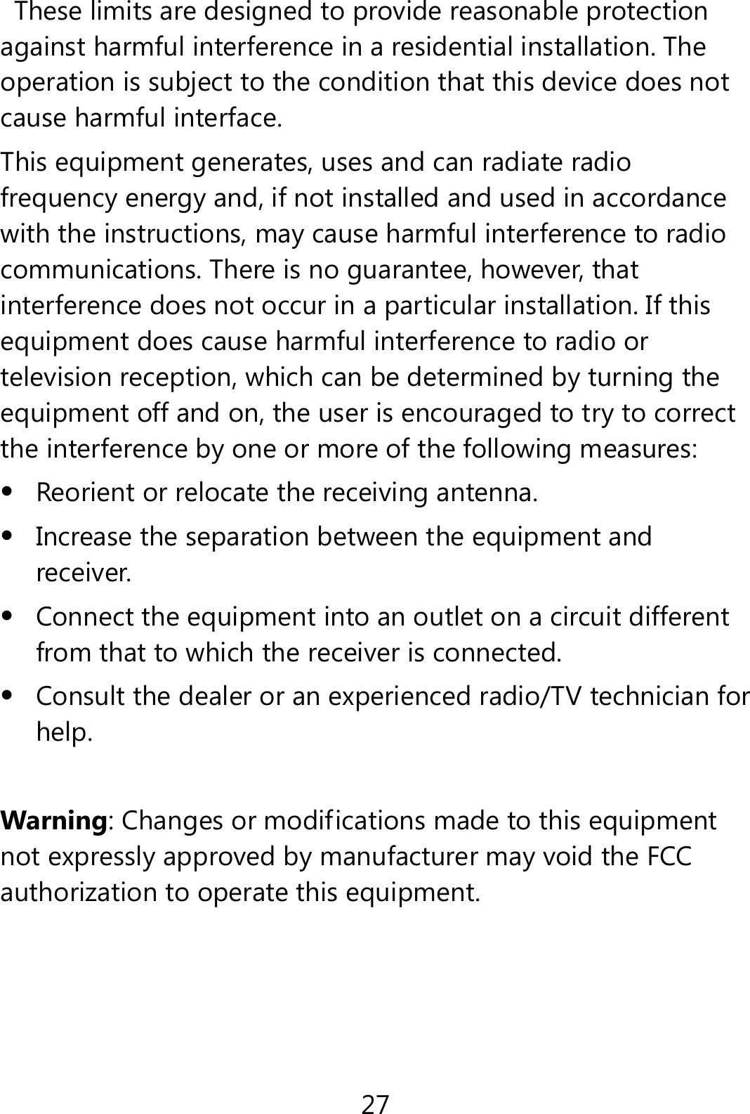 27   These limits are designed to provide reasonable protection against harmful interference in a residential installation. The operation is subject to the condition that this device does not cause harmful interface. This equipment generates, uses and can radiate radio frequency energy and, if not installed and used in accordance with the instructions, may cause harmful interference to radio communications. There is no guarantee, however, that interference does not occur in a particular installation. If this equipment does cause harmful interference to radio or television reception, which can be determined by turning the equipment off and on, the user is encouraged to try to correct the interference by one or more of the following measures:  Reorient or relocate the receiving antenna.  Increase the separation between the equipment and receiver.  Connect the equipment into an outlet on a circuit different from that to which the receiver is connected.  Consult the dealer or an experienced radio/TV technician for help.  Warning: Changes or modifications made to this equipment not expressly approved by manufacturer may void the FCC authorization to operate this equipment.    