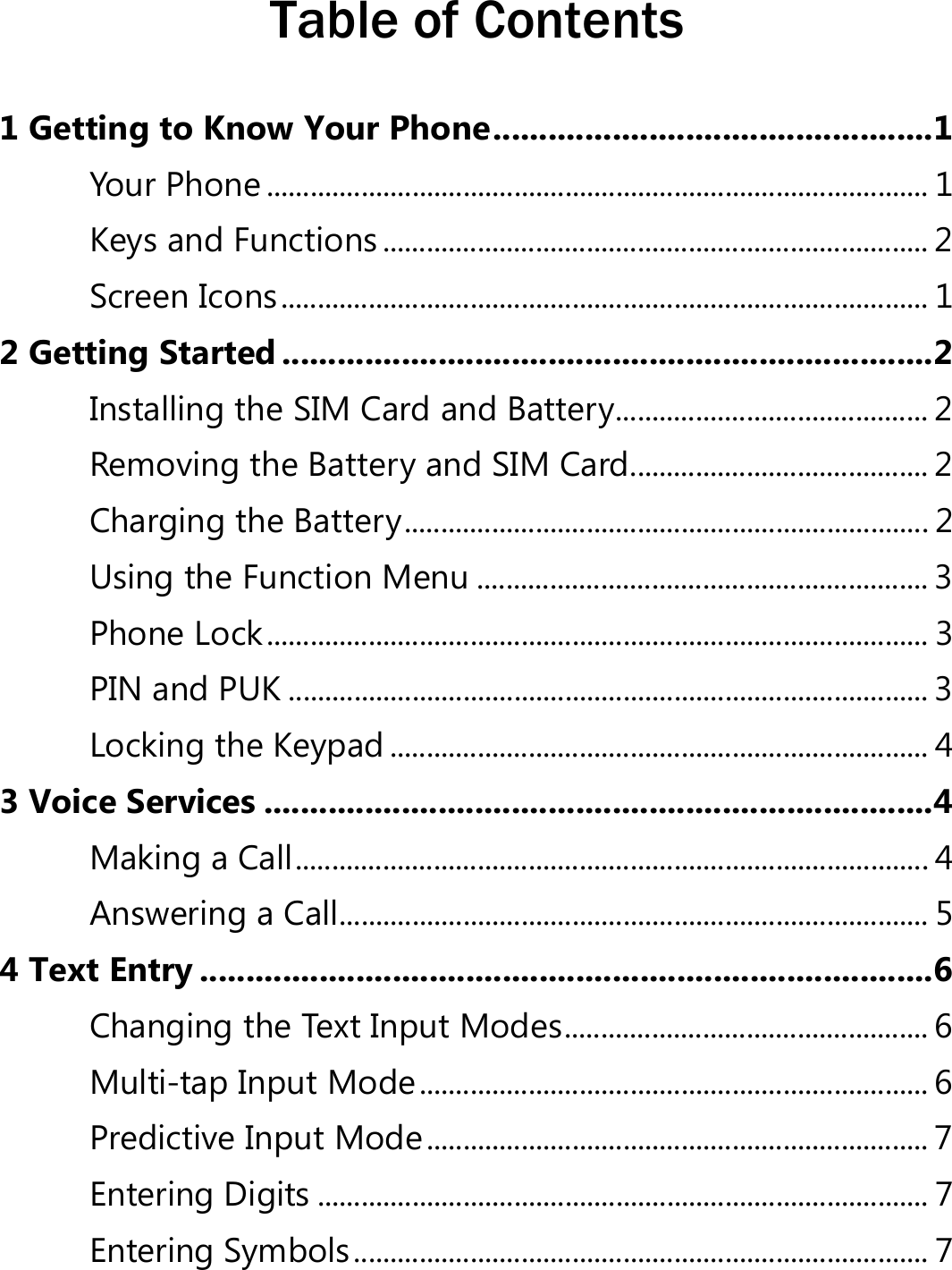  Table of Contents 1 Getting to Know Your Phone ................................................1 Your Phone ........................................................................................... 1 Keys and Functions ........................................................................... 2 Screen Icons ......................................................................................... 1 2 Getting Started .......................................................................2 Installing the SIM Card and Battery ........................................... 2 Removing the Battery and SIM Card ......................................... 2 Charging the Battery ........................................................................ 2 Using the Function Menu .............................................................. 3 Phone Lock ........................................................................................... 3 PIN and PUK ........................................................................................ 3 Locking the Keypad .......................................................................... 4 3 Voice Services .........................................................................4 Making a Call ....................................................................................... 4 Answering a Call ................................................................................. 5 4 Text Entry ................................................................................6 Changing the Text Input Modes .................................................. 6 Multi-tap Input Mode ...................................................................... 6 Predictive Input Mode ..................................................................... 7 Entering Digits .................................................................................... 7 Entering Symbols ............................................................................... 7 