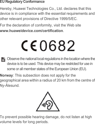 EU Regulatory ConformanceHereby, Huawei Technologies Co., Ltd. declares that this device is in compliance with the essential requirements and other relevant provisions of Directive 1999/5/EC.For the declaration of conformity, visit the Web site www.huaweidevice.com/certification. Observe the national local regulations in the location where the device is to be used. This device may be restricted for use in some or all member states of the European Union (EU).Norway: This subsection does not apply for the geographical area within a radius of 20 km from the centre of Ny-Ålesund.To prevent possible hearing damage, do not listen at high volume levels for long periods.