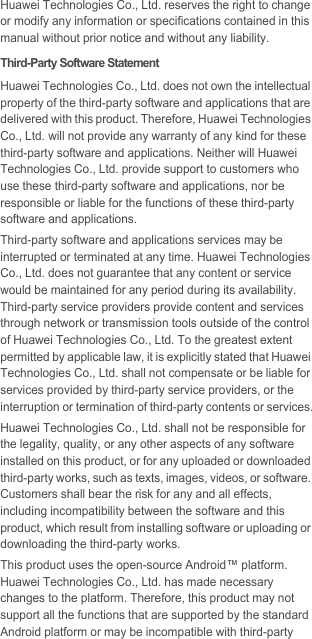 Huawei Technologies Co., Ltd. reserves the right to change or modify any information or specifications contained in this manual without prior notice and without any liability.Third-Party Software StatementHuawei Technologies Co., Ltd. does not own the intellectual property of the third-party software and applications that are delivered with this product. Therefore, Huawei Technologies Co., Ltd. will not provide any warranty of any kind for these third-party software and applications. Neither will Huawei Technologies Co., Ltd. provide support to customers who use these third-party software and applications, nor be responsible or liable for the functions of these third-party software and applications.Third-party software and applications services may be interrupted or terminated at any time. Huawei Technologies Co., Ltd. does not guarantee that any content or service would be maintained for any period during its availability. Third-party service providers provide content and services through network or transmission tools outside of the control of Huawei Technologies Co., Ltd. To the greatest extent permitted by applicable law, it is explicitly stated that Huawei Technologies Co., Ltd. shall not compensate or be liable for services provided by third-party service providers, or the interruption or termination of third-party contents or services.Huawei Technologies Co., Ltd. shall not be responsible for the legality, quality, or any other aspects of any software installed on this product, or for any uploaded or downloaded third-party works, such as texts, images, videos, or software. Customers shall bear the risk for any and all effects, including incompatibility between the software and this product, which result from installing software or uploading or downloading the third-party works.This product uses the open-source Android™ platform. Huawei Technologies Co., Ltd. has made necessary changes to the platform. Therefore, this product may not support all the functions that are supported by the standard Android platform or may be incompatible with third-party 