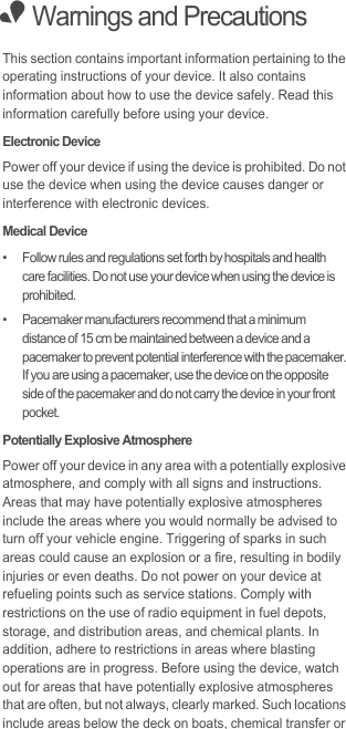 • Warnings and PrecautionsThis section contains important information pertaining to the operating instructions of your device. It also contains information about how to use the device safely. Read this information carefully before using your device.Electronic DevicePower off your device if using the device is prohibited. Do not use the device when using the device causes danger or interference with electronic devices.Medical Device•   Follow rules and regulations set forth by hospitals and health care facilities. Do not use your device when using the device is prohibited.•   Pacemaker manufacturers recommend that a minimum distance of 15 cm be maintained between a device and a pacemaker to prevent potential interference with the pacemaker. If you are using a pacemaker, use the device on the opposite side of the pacemaker and do not carry the device in your front pocket.Potentially Explosive AtmospherePower off your device in any area with a potentially explosive atmosphere, and comply with all signs and instructions. Areas that may have potentially explosive atmospheres include the areas where you would normally be advised to turn off your vehicle engine. Triggering of sparks in such areas could cause an explosion or a fire, resulting in bodily injuries or even deaths. Do not power on your device at refueling points such as service stations. Comply with restrictions on the use of radio equipment in fuel depots, storage, and distribution areas, and chemical plants. In addition, adhere to restrictions in areas where blasting operations are in progress. Before using the device, watch out for areas that have potentially explosive atmospheres that are often, but not always, clearly marked. Such locations include areas below the deck on boats, chemical transfer or 