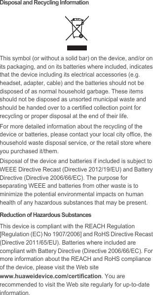 Disposal and Recycling InformationThis symbol (or without a solid bar) on the device, and/or on its packaging, and on its batteries where included, indicates that the device including its electrical accessories (e.g. headset, adapter, cable) and the batteries should not be disposed of as normal household garbage. These items should not be disposed as unsorted municipal waste and should be handed over to a certified collection point for recycling or proper disposal at the end of their life.For more detailed information about the recycling of the device or batteries, please contact your local city office, the household waste disposal service, or the retail store where you purchased it/them.Disposal of the device and batteries if included is subject to WEEE Directive Recast (Directive 2012/19/EU) and Battery Directive (Directive 2006/66/EC). The purpose for separating WEEE and batteries from other waste is to minimize the potential environmental impacts on human health of any hazardous substances that may be present.Reduction of Hazardous SubstancesThis device is compliant with the REACH Regulation [Regulation (EC) No 1907/2006] and RoHS Directive Recast (Directive 2011/65/EU). Batteries where included are compliant with Battery Directive (Directive 2006/66/EC). For more information about the REACH and RoHS compliance of the device, please visit the Web site www.huaweidevice.com/certification. You are recommended to visit the Web site regularly for up-to-date information.