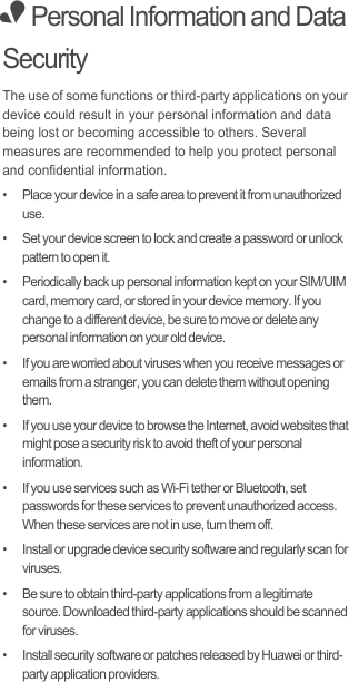 • Personal Information and Data SecurityThe use of some functions or third-party applications on your device could result in your personal information and data being lost or becoming accessible to others. Several measures are recommended to help you protect personal and confidential information.•   Place your device in a safe area to prevent it from unauthorized use.•   Set your device screen to lock and create a password or unlock pattern to open it.•   Periodically back up personal information kept on your SIM/UIM card, memory card, or stored in your device memory. If you change to a different device, be sure to move or delete any personal information on your old device.•   If you are worried about viruses when you receive messages or emails from a stranger, you can delete them without opening them.•   If you use your device to browse the Internet, avoid websites that might pose a security risk to avoid theft of your personal information.•   If you use services such as Wi-Fi tether or Bluetooth, set passwords for these services to prevent unauthorized access. When these services are not in use, turn them off.•   Install or upgrade device security software and regularly scan for viruses.•   Be sure to obtain third-party applications from a legitimate source. Downloaded third-party applications should be scanned for viruses.•   Install security software or patches released by Huawei or third-party application providers.