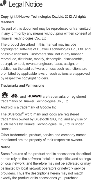 • Legal NoticeCopyright © Huawei Technologies Co., Ltd. 2012. All rights reserved.No part of this document may be reproduced or transmitted in any form or by any means without prior written consent of Huawei Technologies Co., Ltd.The product described in this manual may include copyrighted software of Huawei Technologies Co., Ltd. and possible licensors. Customers shall not in any manner reproduce, distribute, modify, decompile, disassemble, decrypt, extract, reverse engineer, lease, assign, or sublicense the said software, unless such restrictions are prohibited by applicable laws or such actions are approved by respective copyright holders.Trademarks and Permissions,  , and  are trademarks or registered trademarks of Huawei Technologies Co., Ltd.Android is a trademark of Google Inc.The Bluetooth® word mark and logos are registered trademarks owned by Bluetooth SIG, Inc. and any use of such marks by Huawei Technologies Co., Ltd. is under license. Other trademarks, product, service and company names mentioned are the property of their respective owners.NoticeSome features of the product and its accessories described herein rely on the software installed, capacities and settings of local network, and therefore may not be activated or may be limited by local network operators or network service providers. Thus the descriptions herein may not match exactly the product or its accessories you purchase.
