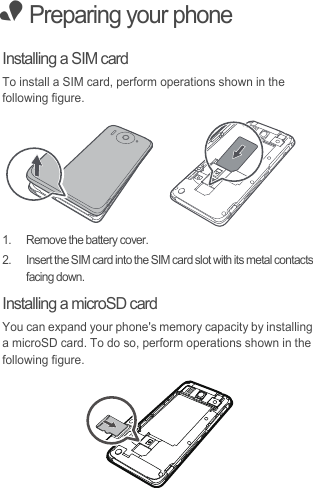 • Preparing your phoneInstalling a SIM cardTo install a SIM card, perform operations shown in the following figure. 1.  Remove the battery cover.2.  Insert the SIM card into the SIM card slot with its metal contacts facing down. Installing a microSD cardYou can expand your phone&apos;s memory capacity by installing a microSD card. To do so, perform operations shown in the following figure. 